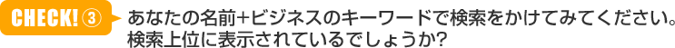 あなたの名前+ビジネスのキーワードで検索をかけてみてください。検索上位に表示されているでしょうか？